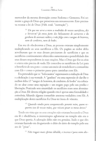 merecedor da mesma destruição como Sodoma e Gomorra. Foi so­
mente a graça de Deus que preservou um remanescente. Este precisa­
va escutar a lei de Deus (Heb. torah, “instrução”).
11 D e que m e serve a m im a m ultidão de vossos sacrifícios, diz
o S e n h o r ? Já estou fa rto dos holocaustos de carneiros e da
gordu ra de anim ais nédios; e nãofo lg o com o sangue de bezerros,
nem de cordeiros, nem de bodes.
Em vez de obedecerem a Deus, as pessoas estavam simplesmente
multiplicando os seus sacrifícios a Ele. Os pagãos ao redor deles
acreditavam que os seus deuses precisavam de sacrifícios e que os
sacrifícios continuamente oferecidos aumentavam a possibilidade dos
seus deuses responderem às suas orações. Mas o Deus que fez os céus
e a terra não precisa de nada. Ele concedeu os sacrifícios da Lei para
o benefício de seu povo —como um meio de restabelecer a comunhão
com Ele e como o primeiro passo para caminhar com Ele.
Era pretendido que os “holocaustos”expressassem a exaltação de Deus
e a dedicação à sua vontade. A “gordura” era uma expressão de dar-lhe o
melhor deles. O “sangue de bezerros, de cordeiros, de bodes” era coloca­
do no altar como uma expiação —um resgate pago pelo seu perdão e
libertação. Praticado sem sinceridade os sacrifícios eram uma abomina-
ção a Deus. Ele detesta religião quando esta é apenas uma formalidade e
cerimônia, faltando alguma comunhão amorosa verdadeira com Ele. A
multiplicação destes sacrifícios fez Deus ter ânsia de vômito.
12 Q uando vindes para com parecerdes perante m im , quem re~
quereu isso de vossas mãos, que viésseis pisar os m eus átrios?
Tendo em vista que os seus corações não estavam buscando a Deus
em fé e obediência, o ininterrupto aglomerar no templo não era o
que Deus queria. A adoração deles não era genuína. Tudo o que eles
estavam fazendo era desgastando o chão do átrio do templo pelo seu
ato de “pisar”.
13 N ão tragais m ais ofertas debalde; o incenso ép a ra m im abo~
 