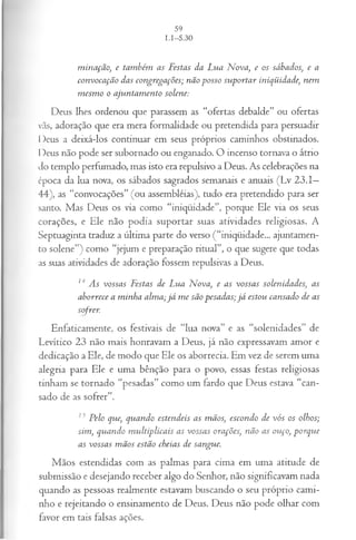 m in a çã o, e tam bém as F estas da L ua N ova, e os sábados, e a
co n voca çã o das con grega ções; n ão p osso su p orta r iniqüidade, n em
m esm o o a ju n ta m en to solen e:
Deus lhes ordenou que parassem as “ofertas debalde” ou ofertas
vãs, adoração que era mera formalidade ou pretendida para persuadir
Deus a deixá-los continuar em seus próprios caminhos obstinados.
Deus não pode ser subornado ou enganado. O incenso tornava o átrio
do templo perfumado, mas isto era repulsivo a Deus. As celebrações na
época da lua nova, os sábados sagrados semanais e anuais (Lv 23.1—
44), as “convocações” (ou assembléias), tudo era pretendido para ser
santo. Mas Deus os via como “iniqüidade”, porque Ele via os seus
corações, e Ele não podia suportar suas atividades religiosas. A
Septuaginta traduz a última parte do verso (“iniqüidade... ajuntamen­
to solene”) como “jejum e preparação ritual”, o que sugere que todas
as suas atividades de adoração fossem repulsivas a Deus.
14 A s vossas F estas d e L ua N ova, e as vossa s solen idad es, as
a b orrece a m in h a alm a; j á m e sã o p esa d a s; j á estou can sad o de as
sofrer.
Enfaticamente, os festivais de “lua nova” e as “solenidades” de
Levítico 23 não mais honravam a Deus, já não expressavam amor e
dedicação a Ele, de modo que Ele os aborrecia. Em vez de serem uma
alegria para Ele e uma bênção para o povo, essas festas religiosas
tinham se tornado “pesadas” como um fardo que Deus estava “can­
sado de as sofrer”.
13 P elo que, q u a n d o esten d eis as m ãos, escon d o de vó s os olhos;
sim , qtian do m u ltip lica is as vossa s orações, n ão as ou ço, p o rq u e
as vossa s m ã os estão cheia s d e sangue.
Mãos estendidas com as palmas para cima em uma atitude de
submissão e desejando receber algo do Senhor, não significavam nada
quando as pessoas realmente estavam buscando o seu próprio cami­
nho e rejeitando o ensinamento de Deus. Deus não pode olhar com
favor em tais falsas ações.
 