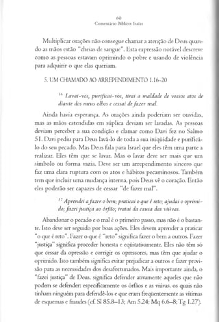 Multiplicar orações não consegue chamar a atenção de Deus quan­
do as mãos estão “cheias de sangue”. Esta expressão notável descreve
como as pessoas estavam oprimindo o pobre e usando de violência
para adquirir o que elas queriam.
5. UM CHAMADO AO ARREPENDIMENTO I.I6-20
16 L avai-vos, pu rificai-vos; tirai a m aldade de vossos atos de
diante dos m eus olhos e cessai defa z er mal.
Ainda havia esperança. As orações ainda poderiam ser ouvidas,
mas as mãos estendidas em súplica deviam ser lavadas. As pessoas
deviam perceber a sua condição e clamar como Davi fez no Salmo
51. Davi pediu para Deus lavá-lo de toda a sua iniqüidade e purificá-
lo do seu pecado. Mas Deus fala para Israel que eles têm uma parte a
realizar. Eles têm que se lavar. Mas o lavar deve ser mais que um
símbolo ou forma vazia. Deve ser um arrependimento sincero que
faz uma clara ruptura com os atos e hábitos pecaminosos. Também
tem que incluir uma mudança interna, pois Deus vê o coração. Então
eles poderão ser capazes de cessar “de fazer mal”.
11A prendei afaz er o bem; praticai o que é reto; ajudai o oprim i­
do;fa z ei ju stiça ao ó fã o ; tratai da causa das viúvas.
Abandonar o pecado e o mal é o primeiro passo, mas não é o bastan­
te. Isto deve ser seguido por boas ações. Eles devem aprender a praticar
“o que é reto”. Fazer o que é “reto” significa fazer o bem a outros. Fazer
“justiça” significa proceder honesta e eqüitativamente. Eles não têm só
que cessar da opressão e corrigir os opressores, mas têm que ajudar o
oprimido. Isto também significa evitar prejudicar a outros e fazer provi­
são para as necessidades dos desafortunados. Mais importante ainda, o
“fazei justiça” de Deus, significa defender ativamente aqueles que não
podem se defender: especificamente os órfãos e as viúvas, os quais não
tinham ninguém para defendê-los e que eram freqüentemente as vítimas
de esquemas e fraudes (cf SI 85.8—
13; Am 5.24; Mq 6.6—
8;Tg 1.27).
 