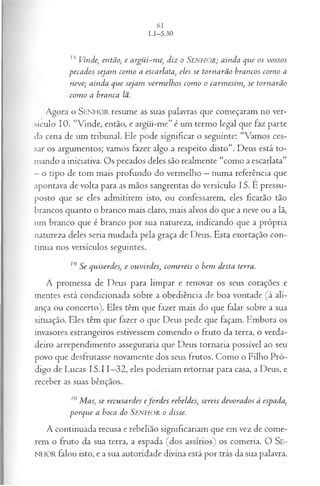 IS Vinde, então, e a rgü i-m e, diz o S e n h o r ; a in d a q ue os vossos
p eca d os seja m com o a escarlata, eles se to rn a rã o b ra n cos co m o a
n eve; ain d a q u e seja m verm elh o s co m o o ca rm esim , se to rn a rã o
co m o a b ra n ca lã.
Agora o SENHO R resume as suas palavras que começaram no ver­
sículo 10. “Vinde, então, e argüi-me” é um termo legal que faz parte
da cena de um tribunal. Ele pode significar o seguinte: “Vamos ces­
sar os argumentos; vamos fazer algo a respeito disto”. Deus está to­
mando a iniciativa. Os pecados deles são realmente “como a escarlata”
—o tipo de tom mais profundo do vermelho —numa referência que
apontava de volta para as mãos sangrentas do versículo 15. Ê pressu­
posto que se eles admitirem isto, ou confessarem, eles ficarão tão
brancos quanto o branco mais claro, mais alvos do que a neve ou a lã,
um branco que é branco por sua natureza, indicando que a própria
natureza deles seria mudada pela graça de Deus. Esta exortação con­
tinua nos versículos seguintes.
19 Se qu iserdes, e ou vird es, co m ereis o bem desta terra.
A promessa de Deus para limpar e renovar os seus corações e
mentes está condicionada sobre a obediência de boa vontade (à ali­
ança ou concerto). Eles têm que fazer mais do que falar sobre a sua
situação. Eles têm que fazer o que Deus pede que façam. Embora os
invasores estrangeiros estivessem comendo o fruto da terra, o verda­
deiro arrependimento asseguraria que Deus tornaria possível ao seu
povo que desfrutasse novamente dos seus frutos. Como o Filho Pró­
digo de Lucas 15.11—
32, eles poderiam retornar para casa, a Deus, e
receber as suas bênçãos.
20 M as, se recu sa rd es e jv r d e s rebeldes, sereis d evora d os à espada,
p o rq u e a boca do SENHOR o disse.
A con tin u ad a recusa e reb elião sign ificariam que em vez de com e­
rem o fru to da sua terra, a espada (d o s assírios) os com eria. O S e-
NHOR fa lo u isto, e a sua a u to rid ad e d ivin a está p o r trás da sua palavra.
 