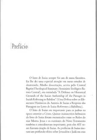 Prefácio
O livro de Isaías sempre foi um de meus favoritos.
Eu lhe dei uma especial atenção em meus estudos de
doutorado. M inha dissertação, aceita pelo Central
BaptistTheological Seminary (SeminárioTeológico Ba­
tista Central), era intitulada “A Defense on Historical
Grounds of the Isaian Authorship of the Passages in
Isaiab Referring to Babilon” (Uma Defesa sobre os Ele­
mentos Históricos da Autoria de Isaías a Respeito das
Passagens no Livro de Isaías Referentes à Babilônia).
O livro de Isaías era importante para os judeus na
época anterior a Cristo. Quinze manuscritos hebraicos
do livro de Isaías foram encontrados entre os Rolos do
mar Morto. Jesus e os escritores do Novo Testamento
também o consideravam importante, pois eles 411 ve­
zes fizeram citação de Isaías. As profecias de Isaías tive­
ram um profundo efeito sobre Jerusalém e Judá em seus
 