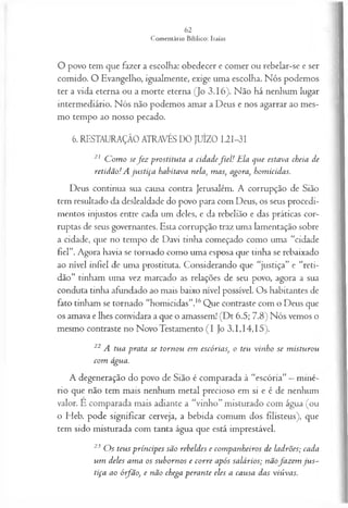 O povo tem que fazer a escolha: obedecer e comer ou rebelar-se e ser
comido. O Evangelho, igualmente, exige uma escolha. Nós podemos
ter a vida eterna ou a morte eterna (Jo 3.16). Não há nenhum lugar
intermediário. Nós não podemos amar a Deus e nos agarrar ao mes­
mo tempo ao nosso pecado.
6. RESTAURAÇÃO ATRAVÉS DO JUÍZO I.2I-3I
21 C om o se f e z p rostitu ta a cid a d ef i e l ! E la q u e estava cheia de
retid ã o ! A ju s tiça habitava nela, m as, agora, hom icidas.
Deus continua sua causa contra Jerusalém. A corrupção de Sião
tem resultado da deslealdade do povo para com Deus, os seus procedi­
mentos injustos entre cada um deles, e da rebelião e das práticas cor­
ruptas de seus governantes. Esta corrupção traz uma lamentação sobre
a cidade, que no tempo de Davi tinha começado como uma “cidade
fiel”. Agora havia se tornado como uma esposa que tinha se rebaixado
ao nível infiel de uma prostituta. Considerando que “justiça” e “reti­
dão” tinham uma vez marcado as relações de seu povo, agora a sua
conduta tinha afundado ao mais baixo nível possível. Os habitantes de
fato tinham se tornado “homicidas”.16Que contraste com o Deus que
os amava e lhes convidara a que o amassem! (Dt 6.5; 7.8) Nós vemos o
mesmo contraste no Novo Testamento (I Jo 3.1,14,15).
22 A tu a p ra ta se to rn o u em escórias, o teu vin h o se m istu rou
co m água.
A degeneração do povo de Sião é comparada à “escória” —miné­
rio que não tem mais nenhum metal precioso em si e é de nenhum
valor. E comparada mais adiante a “vinho” misturado com água (ou
o Heb. pode significar cerveja, a bebida comum dos filisteus), que
tem sido misturada com tanta água que está imprestável.
23 O s teu s p rín cip es sã o reb eld es e com p a n h eiros de la drões; cada
u m deles a m a os su b orn os e co rre após sa lá rios; n ã ofa z e m ju s ­
tiça ao ó ifã o , e n ão chega p era n te eles a ca u sa das viú va s.
 