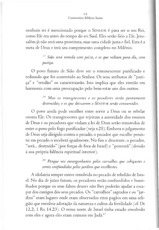 nenhum rei é mencionado porque o SEN H O R é para ser o seu Rei,
como Ele era antes do tempo do rei Saul. Eles serão fiéis a Ele. Jeru­
salém já não será uma prostituta, mas uma cidade justa e fiel. Esta é a
meta de Deus e terá seu cumprimento completo no Milênio.
27 S ião será rem id a com ju íz o , e os q u e volta m p a ra ela, com
ju stiça .
O povo futuro de Sião deve ser o remanescente purificado e
redimido que foi convertido ao Senhor. Os seus atributos de “justi­
ça” e “retidão” os caracterizarão. Isto implica que eles viverão em
harmonia com uma preocupação pelo bem-estar uns dos outros.
2,s M a s os tra n sg resso res e os p e ca d o r es serã o ju n ta m e n te
d estru íd os; e os q u e d eix a rem o S e n h o r serã o con su m id os.
O povo ainda pode escolher entre servir a Deus ou se rebelar
contra Ele. Os transgressores que rejeitam a autoridade dos ensinos
de Deus e os pecadores que violam a lei de Deus serão removidos de
entre o povo pelo fogo purificador (veja v.25). Embora o julgamento
de Deus seja dirigido contra o pecado, o pecador que escolhe persis­
tir em pecado o receberá igualmente. No fim o descrente, o pecador,
“será... destruído” (por forças de fora de Israel) e “perecerá” (devido
à sua própria falência espiritual interior).
29 P orq u e v o s en vergo n h a reis p elo s ca rva lh os q u e cob iça stes e
sereis co n fu n d id o s p elo s ja r d in s q u e escolhestes.
A idolatria sempre esteve envolvida no pecado de rebelião de Isra­
el. No dia de juízo futuro, os pecadores serão confundidos e humi­
lhados porque os seus falsos deuses não lhes poderão ajudar a esca­
par dos castigos dos seus pecados. Os “carvalhos” sagrados e os “jar­
dins” eram lugares onde eram observados ritos pagãos em uma reli­
gião que envolvia adoração da natureza e cultos da fertilidade (cf. Dt
12.2; I Rs 14.23). O reino norte de Israel tinha estado envolvido
com eles e agora eles eram comuns em Judá.17
 