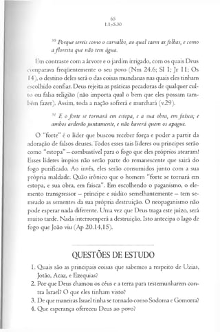 30 P orq u e sereis co m o o ca rva lh o, ao q u a l caem asfo lh a s, e com o
aflo r e s ta q u e não tem água.
Em contraste com a árvore e o jardim irrigado, com os quais Deus
comparava freqüentemente o seu povo (Nm 24.6; SI I; Jr II; Os
14), o destino deles será o das coisas mundanas nas quais eles tinham
escolhido confiar. Deus rejeita as práticas pecadoras de qualquer cul­
to ou falsa religião (não importa qual o bem que eles possam tam­
bém fazer). Assim, toda a nação sofrerá e murchará (v.29).
31 £ o f o r t e se to rn a rá em estopa, e a su a ohra, em fa ís c a ; e
a m bos a rd erã o ju n ta m en te, e n ão ha verá q u em os apague.
O “forte” é o líder que buscou receber força e poder a partir da
adoração de falsos deuses. Todos esses tais líderes ou príncipes serão
como “estopa”—combustível para o fogo que eles próprios atearam!
Esses líderes ímpios não serão parte do remanescente que sairá do
fogo purificado. Ao invés, eles serão consumidos junto com a sua
própria maldade. Quão irônico que o homem “forte se tornará em
estopa, e sua obra, em faísca”. Em escolhendo o paganismo, o ele­
mento transgressor —príncipe e súdito semelhantemente —tem se­
meado as sementes da sua própria destruição. O neopaganismo não
pode esperar nada diferente. Uma vez que Deus traga este juízo, será
muito tarde. Nada interromperá a destruição. Isto antecipa o lago de
fogo que João viu (Ap 20.14,15).
QUESTÕES DE ESTUDO
1. Quais são as principais coisas que sabemos a respeito de Uzias,
Jotão, Acaz, e Ezequias?
2. Por que Deus chamou os céus e a terra para testemunharem con­
tra Israel? O que eles tinham visto?
3. De que maneiras Israel tinha se tornado como Sodoma e Gomorra?
4. Que esperança ofereceu Deus ao povo?
 