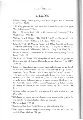 CITAÇÕES
1 Edward }.Young, The Book of Isaiah, 3 vols. (Grand Rapids: W m . B. Eerdmans,
1969-72), 1.27-29.
2 S. H. Widyapranawa, The Lord is Savior: Faith in National Crisis (Grand Rapids:
W m . B. Eerdmans, 1990), 3.
3 David L. McKenna, Isaiah 1—
39, em The Communicators Commentary (Dallas:
Word Books, 1993), 41.
4 W illiam Foxwell Albright, “The Biblical Period”, em The Jews, ed. Louis
Finkelstein (Nova York: Harper & Brothers, 1949), 1.42.
5 Edwin R. Thiele, The Mysterious Numhers o f the Hebrew Kings (Grand Rapids:
Zondervan Publishing House, 1983), 64, 176; Eugene H. M errill, An
Histórical Survey o f the Old Testament (Nutley, N.J.: Craig Press, 1966), 281.
(' Hobart E. Freeman, An Introduction to the Old Testament Prophets (Chicago: Moody
Press, 1969), 193.
7 Ver Robert H. Charles, “The M artyrdom of Isaiah”, em The Apocrypha and
Pseudepigrapha of the Old Testament (Oxford, Inglaterra: Clarendon Press, 19 13),
2:155-62.
8 Estudiosos têm debatido a respeito do significado do nome divino Yahweh.
O hebraico escreve somente as consoantes YH W FI. Isto pode vir de
uma antiga forma “do verbo hebraico que significa ‘tornar’, ‘acontecer’,
‘estar presente’ (...). Isto é uma declaração de que Deus é um ser auto-
existente (o EU SO U ou EU SEREI), que faz todas as coisas existirem
e escolheu estar fielmente presente com um povo que Ele chamou para
S i”. Russell E. Joyner, “O Deus Unico eVerdadeiro”, em Teologia Sistemática,
ed. Stanley M . Horton, ed. rev. (R io de Janeiro, RJ: CPAD, 1996), 143,
144.
9 O plural indica a responsabilidade individual de cada israelita para com
Deus o Pai.
10O hebraico goy, um termo normalmente usado a respeito dos gentios. Os
seus pecados haviam quebrado a relação do concerto.
11 McKenna, Isaiah 1-39, 55.
12John Mauchline, Isaiah Z
-39 (Nova York: Macmillan Co., 1962), 51.
13Uma cópia de tamanho integral deste relevo pode ser vista no Museu Ori­
ental da Universidade de Chicago.
 
