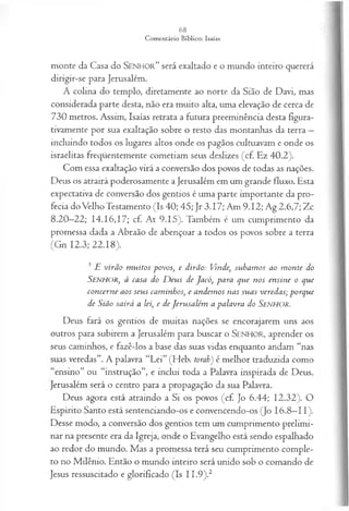 monte da Casa do SEN H O R” será exaltado e o mundo inteiro quererá
dirigir-se para Jerusalém.
A colina do templo, diretamente ao norte da Sião de Davi, mas
considerada parte desta, não era muito alta, uma elevação de cerca de
730 metros. Assim, Isaías retrata a futura preeminência desta figura­
tivamente por sua exaltação sobre o resto das montanhas da terra —
incluindo todos os lugares altos onde os pagãos cultuavam e onde os
israelitas freqüentemente cometiam seus deslizes (cf. Ez 40.2).
Com essa exaltação virá a conversão dos povos de todas as nações.
Deus os atrairá poderosamente a Jerusalém em um grande fluxo. Esta
expectativa de conversão dos gentios é uma parte importante da pro­
fecia do Velho Testamento (Is 40; 45; Jr 3.17; Am 9.12; Ag 2.6,7; Zc
8.20—
22; 14.16,17; cf. At 9.15). Também é um cumprimento da
promessa dada a Abraão de abençoar a todos os povos sobre a terra
(Gn 12.3; 22.18).
3 E v irã o m u ito s p o vos, e d irã o: Vinde, su b a m o s ao m o n te do
S e n h o r , à ca sa do D eu s de Ja có , p a ra q u e n os en sin e o q u e
co n cern e a os seu s cam in h os, e a n d em os n as su a s vered a s; p o rq u e
de Sião sa irá a lei, e de Jeru sa lém a p a la vra do S e n h o r .
Deus fará os gentios de muitas nações se encorajarem uns aos
outros para subirem a Jerusalém para buscar o SEN H O R, aprender os
seus caminhos, e fazê-los a base das suas vidas enquanto andam “nas
suas veredas”. A palavra “Lei” (Heb. torah') é melhor traduzida como
“ensino” ou “instrução”, e inclui toda a Palavra inspirada de Deus.
Jerusalém será o centro para a propagação da sua Palavra.
Deus agora está atraindo a Si os povos (cf. Jo 6.44; 12.32). O
Espírito Santo está sentenciando-os e convencendo-os (Jo 16.8—
11).
Desse modo, a conversão dos gentios tem um cumprimento prelimi­
nar na presente era da Igreja, onde o Evangelho está sendo espalhado
ao redor do mundo. Mas a promessa terá seu cumprimento comple­
to no Milênio. Então o mundo inteiro será unido sob o comando de
Jesus ressuscitado e glorificado (Is 11,9).2
 