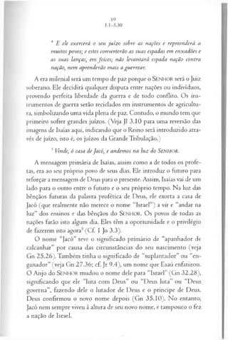 4 E ele ex ercerá o seu ju íz o sobre as nações e repreen d erá a
m u itos povos; e estes con verterã o as su as espadas em en x adões e
as su as lanças, em fo ices; não levantará espada nação contra
nação, nem aprenderão m ais a gu errear.
A era milenial será um tempo de paz porque o SENHO R será o Juiz
soberano. Ele decidirá qualquer disputa entre nações ou indivíduos,
provendo perfeita liberdade da guerra e de todo conflito. Os ins­
trumentos de guerra serão reciclados em instrumentos de agricultu­
ra, simbolizando uma vida plena de paz. Contudo, o mundo tem que
primeiro sofrer grandes juízos. (Veja J1 3.10 para uma reversão das
imagens de Isaías aqui, indicando que o Reino será introduzido atra­
vés de juízo, isto é, os juízos da Grande Tribulação.)
5 Vinde, ó casa de Jacó, e andem os na lu z do S e n h o r .
A mensagem primária de Isaías, assim como a de todos os profe­
tas, era ao seu próprio povo de seus dias. Ele introduz o futuro para
reforçar a mensagem de Deus para o presente. Assim, Isaías vai de um
lado para o outro entre o futuro e o seu próprio tempo. Na luz das
bênçãos futuras da palavra profética de Deus, ele exorta a casa de
Jacó (que realmente não merece o nome “Israel”) a vir e “andar na
luz” dos ensinos e das bênçãos do SEN H O R. Os povos de todas as
nações farão isto algum dia. Eles têm a oportunidade e o privilégio
de fazerem isto agora3 (Cf. I Jo 3.3).
O nome “Jacó” teve o significado primário de “apanhador de
calcanhar” por causa das circunstâncias do seu nascimento (veja
Gn 25.26). Também tinha o significado de “suplantador” ou “en­
ganador” (veja Gn 27.36; cf. Jr 9.4), um nome que Esaú enfatizou.
O Anjo do SEN H O R mudou o nome dele para “Israel” (Gn 32.28),
significando que ele “luta com Deus” ou “Deus luta” ou “Deus
governa”, fazendo dele o lutador de Deus e o príncipe de Deus.
Deus confirmou o novo nome depois (Gn 35.10). No entanto,
Jacó nem sempre viveu à altura de seu novo nome, e tampouco o fez
a nação de Israel.
 