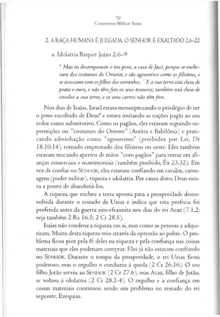 2. A RAÇA HUMANA É JULGADA, 0 SENHOR É EXALTADO 2.6-22
a. Idolatria Requer Juízo 2.6—
9
6 M as tu desam paraste o teu povo, a casa deJa có ; p orq u e se enche­
ram dos costu m es do O rien te, e são a gou reiros com o o sfilisteu s, e
se associam com osfilh o s dos estranhos. 1E a sua terra está cheia de
prata e ouro, e não têm f i m os seu s tesouros; tam bém está cheia de
cavalos a su a terra, e os seu s ca rros n ão têm fim .
Nos dias de Isaías, Israel estava menosprezando o privilégio de ser
o povo escolhido de Deus4 e estava imitando as nações pagãs ao seu
redor como substitutivo. Como os pagãos, eles estavam seguindo su­
perstições ou “costumes do Oriente” (Assíria e Babilônia) e prati­
cando adivinhação como “agoureiros” (proibidos por Lei, Dt
18.10,14), tomado emprestado dos filisteus no oeste. Eles também
estavam trocando apertos de mãos “com pagãos” para entrar em ali­
anças comerciais e matrimoniais (também proibido, Ex 23.32). Em
vez de confiar no SENHOR, eles estavam confiando em cavalos, carru­
agens (poder militar), riqueza e idolatria. Por causa disto, Deus esta­
va a ponto de abandoná-los.
A riqueza que encheu a terra aponta para a prosperidade desen­
volvida durante o reinado de Uzias e indica que esta profecia foi
proferida antes da guerra siro-efraimita nos dias do rei Acaz (7 .1,2;
veja também 2 Rs 16.5; 2 Cr 28.5).
Isaías não condena a riqueza em si, mas como as pessoas a adqui­
riram. Muito desta riqueza veio através da opressão ao pobre. O pro­
blema ficou pior pela fé deles na riqueza e pela confiança nas coisas
materiais que eles poderiam comprar. Eles já não estavam confiando
no SENHOR. Durante o tempo da prosperidade, o rei Uzias ficou
poderoso, mas o orgulho o conduziu à queda (2 Cr 26.16). O seu
filho Jotão serviu ao S e n h o r (2 Cr 27.6), mas Acaz, filho de Jotão,
se voltou à idolatria (2 Cr 28.2-4). O orgulho e a confiança em
coisas materiais continuou sendo um problema no reinado do rei
seguinte, Ezequias.
 