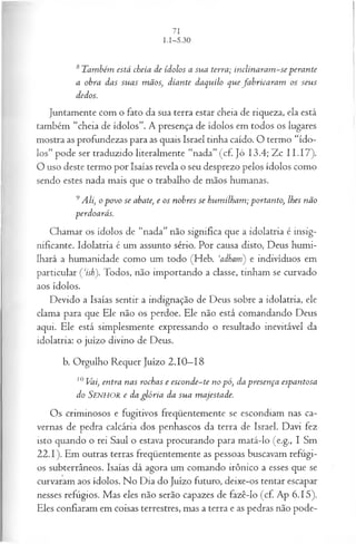 8 T am bém está cheia d e íd olos a su a terra; inclinaram ~ se p era n te
a obra das su a s m ãos, d ia n te daq u ilo q u e fa b rica r a m os seu s
dedos.
Juntamente com o fato da sua terra estar cheia de riqueza, ela está
também “cheia de ídolos”. A presença de ídolos em todos os lugares
mostra as profundezas para as quais Israel tinha caído. O termo “ído­
los” pode ser traduzido literalmente “nada” (cf. Jó 13.4; Zc I I .17).
O uso deste termo por Isaías revela o seu desprezo pelos ídolos como
sendo estes nada mais que o trabalho de mãos humanas.
9A li, o p o vo se abate; e os n obres se hu m ilh a m ; p ortan to, lhes n ão
perdoará s.
Chamar os ídolos de “nada” não significa que a idolatria é insig­
nificante. Idolatria é um assunto sério. Por causa disto, Deus humi­
lhará a humanidade como um todo (Heb. ‘adham) e indivíduos em
particular Çisb'). Todos, não importando a classe, tinham se curvado
aos ídolos.
Devido a Isaías sentir a indignação de Deus sobre a idolatria, ele
clama para que Ele não os perdoe. Ele não está comandando Deus
aqui. Ele está simplesmente expressando o resultado inevitável da
idolatria: o juízo divino de Deus.
b. Orgulho Requer Juízo 2.10—
18
10 Vai, en tra n as rochas e esconde~ te n o p ó, da p resen ça espan tosa
do S e n h o r e da g ló r ia da su a m ajestade.
Os criminosos e fugitivos freqüentemente se escondiam nas ca­
vernas de pedra calcária dos penhascos da terra de Israel. Davi fez
isto quando o rei Saul o estava procurando para matá-lo (e.g., I Sm
22.1). Em outras terras freqüentemente as pessoas buscavam refúgi­
os subterrâneos. Isaías dá agora um comando irônico a esses que se
curvaram aos ídolos. No Dia do Juízo futuro, deixe-os tentar escapar
nesses refúgios. Mas eles não serão capazes de fazê-lo (cf. Ap 6.15).
Eles confiaram em coisas terrestres, mas a terra e as pedras não pode­
 