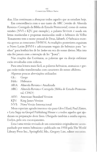 V lll
Comentário Bíblico: Isaías
dias. Elas continuam a abençoar todos aqueles que as estudam hoje.
Em concordância com o uso tanto da ARC (versão de Almeida
Revista e Corrigida da Bíblia de Estudo Pentecostal) como de outras
versões (NVI e KJV por exemplo), a palavra SENHO R é usada em
letras maiúsculas e pequenas maiúsculas onde o hebraico do Velho
Testamento tem o nome pessoal de Deus, Iahweh. O hebraico escre­
via apenas as consoantes YH W H . As tradições posteriores seguiram
o Novo Latim JH VH e adicionaram vogais do hebraico para “se­
nhor” para lembrá-los de ler Senhor em vez do nome divino. Mas isto
não foi jamais com a intenção de ler “Jeová”.
Nas citações das Escrituras, as palavras que eu desejo enfatizar
estão ressaltadas com itálicos.
Para uma leitura mais fácil, as palavras hebraicas, aramaicas e gre­
gas estão todas transliteradas com caracteres do nosso alfabeto.
Algumas poucas abreviações utilizadas:
Gk.: Grego
Heb.: Hebraico
ARA: Almeida Revista e Atualizada
ARC: Almeida Revista e Corrigida (Bíblia de Estudo Pentecos­
tal, CPAD)
ASV: American Standard Version
KJV: King James Version
NVI: Nova Versão Internacional
Meus especiais agradecimentos vão para Glen Ellard, Paul Zinter,
e Leta Sapp na Gospel Publishing House e a todos aqueles que aju­
daram na preparação deste livro. Obrigado também a minha esposa,
Evelyn, pelo seu encorajamento.
Esta é uma versão revisada de um comentário originalmente acom­
panhado por textos hebraicos e publicado em 1955 pela The World
Library Press Inc., Springfíeld, Mo., Gregory Lint, editor executivo.
 