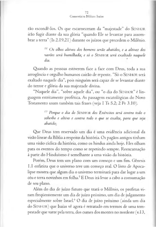rão escondê-los. Os que escarneceram da “majestade’' do SENHOR
irão fugir diante da sua glória “quando Ele se levantar para assom­
brar a terra” (Is 2.19,21) durante os juízos que precedem o Milênio.
11 O s olhos altivos dos hom ens serão abatidos; e a altivez dos
varões será humilhada; e só o S e n h o r será exaltado naquele
dia.
Q uando as pessoas estiverem face a face com D eus, to da a sua
arrogância e orgulho hum anos cairão de repente. “Só o SENHOR será
exaltado naquele d ia”, pois ninguém será capaz de se levantar diante
do terror e gló ria da sua m ajestade divina.
“Naquele dia”, “sobre aquele dia”, ou “o dia do S e n h o r ” é lin­
guagem estritamente profética. As passagens escatológicas do Novo
Testamento usam também tais frases (veja I Ts 5.2; 2 Pe 3.10).
12 Porque o dia do SENHOR dos E xércitos será contra todo o
soberbo e altivo e contra todo o que se exalta, para que seja
abatido;
Que Deus tem reservado um dia é uma evidência adicional da
visão linear da Bíblia a respeito da história. Os pagãos antigos tinham
uma visão cíclica da história, como os hindus ainda hoje. Eles olham
para os eventos do tempo como se repetindo sempre. Reencarnação
à parte do Hinduísmo é semelhante a uma visão da história.
Porém, Deus tem um plano com um começo e um fim. Gênesis
I.I enfatiza que o universo teve um começo real. O livro de Apoca­
lipse mostra que algum dia o universo terminará para dar lugar a um
céu e terra novinhos em folha.5E Deus irá levar a cabo a consumação
de seu plano.
Além do dia de juízo futuro que trará o Milênio, os profetas vi­
ram freqüentemente um dia de juízo próximo, um dia de julgamento
especialmente sobre Israel.6 O dia de juízo próximo (ainda um dia
do S e n h o r ) que Isaías vê agora é retratado em termos de uma tem­
pestade que varre pela terra, dos cumes dos montes no nordeste (v. 13,
 