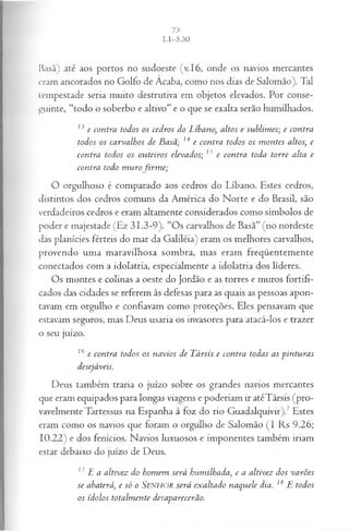 Basã) até aos portos no sudoeste (v.16, onde os navios mercantes
eram ancorados no Golfo de Acaba, como nos dias de Salomão). Tal
tempestade seria muito destrutiva em objetos elevados. Por conse­
guinte, “todo o soberbo e altivo” e o que se exalta serão humilhados.
13 e contra todos os cedros do Líbano, altos e sublim es; e contra
todos os carvalhos de B asã; 14 e contra todos os m ontes altos, e
contra todos os ou teiros elevados; 13 e contra toda torre alta e
contra todo m u rofir m e ;
O orgulhoso é comparado aos cedros do Líbano. Estes cedros,
distintos dos cedros comuns da América do Norte e do Brasil, são
verdadeiros cedros e eram altamente considerados como símbolos de
poder e majestade (Ez 31.3-9). “Os carvalhos de Basã” (no nordeste
das planícies férteis do mar da Galiléia) eram os melhores carvalhos,
provendo uma maravilhosa sombra, mas eram freqüentemente
conectados com a idolatria, especialmente a idolatria dos líderes.
Os montes e colinas a oeste do Jordão e as torres e muros fortifi­
cados das cidades se referem às defesas para as quais as pessoas apon­
tavam em orgulho e confiavam como proteções. Eles pensavam que
estavam seguros, mas Deus usaria os invasores para atacá-los e trazer
o seu juízo.
16 e contra todos os navios de T ársis e contra todas as pin tu ra s
desejáveis.
Deus também traria o juízo sobre os grandes navios mercantes
que eram equipados para longas viagens e poderiam ir atéTársis (pro­
vavelmente Tartessus na Espanha à foz do rio Guadalquivir).7 Estes
eram como os navios que foram o orgulho de Salomão (I Rs 9.26;
10.22) e dos fenícios. Navios luxuosos e imponentes também iriam
estar debaixo do juízo de Deus.
17E a altivez do hom em será hum ilhada, e a altivez dos va rões
se abaterá, e só o SENHOR será ex altado naquele dia. 18 E todos
os ídolos totalm ente desaparecerão.
 