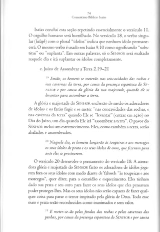 Isaías conclui esta seção repetindo essencialm ente o versículo I I .
O orgulho hum ano será hum ilhado. N o versículo 18, o verbo singu­
lar (balaph) com o p lural “íd o lo s” in dica que nenhum íd o lo p erm an e­
cerá. O m esm o verbo é usado em Isaías 9 .1 0 com o significando “subs­
titu i” ou “su p lan ta”. Em outras palavras, só o S e n h o r será exaltado
n aquele dia e irá sup lan tar os ídolos com pletam ente.
c. Juízo de A ssom brar a T erra 2 .1 9 —
21
19 E ntão, os hom ens se m eterão nas concavidades das rochas e
nas ca vern as da terra, p o r cansa da presença espantosa do S e-
NHOR e p o r cansa da glória da sua m ajestade, quando ele se
leva n ta r para assom brar a terra.
A glória e m ajestade do S e n h o r encherão de m edo os adoradores
de ídolos c os farão fugir e se m eter “nas concavidades das rochas, e
nas cavernas da terra” quando Ele se “levantar” (en trar em ação) no
D ia do Juízo, um dia quando Ele irá “assom brar a terra”. O pavor do
S e n h o r in clui um estrem ecim ento. Eles, com o tam bém a terra, serão
abalados e assom brados.
20 N aquele dia, os hom ens lançarão às toupeiras e aos m orcegos
os seu s ídolos de prata e os seu s ídolos de ouro, quefiz era m para
ante eles se prostrarem .
O versículo 2 0 desenvolve o pensam ento do versículo 18. A aterra­
dora glória e m ajestade do S e n h o r farão os adoradores de ídolos joga­
rem fora os seus ídolos com m edo diante de Yahweh “às toupeiras e aos
morcegos”, quer dizer, para a escuridão e esquecimento. Eles tinham
dado sua prata e seu ouro para fazer os seus ídolos que eles pensavam
poder proteger-lhes. M as os seus ídolos não serão capazes de fazer qual­
quer coisa para parar o terror inspirado pela glória de Deus. Todo esse
ouro e prata serão reconhecidos com o inanim ados e sem valor.
21 E m eter-se-ã o pelas fen d a s das rochas e p ela s ca vern a s das
penhas, p o r causa da presen ça espantosa do SENHOR e p o r causa
 