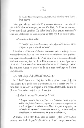 da glória da sua majestade, quando ele se levantar para assom ­
brar a terra.
Isto é paralelo ao versículo 19 e ressalta com o o terror do S e­
nhor infunde m edo nas pessoas (cf. O s 10.8, “e dirão aos m ontes:
C o b ri-no s! E aos outeiros: C aí sobre n ó s!”). M as perder a sua confi­
ança nos ídolos não os farão confiar no SENHOR. Será m uito tarde.
d. C onfiança T ola 2 .2 2
22A fastai-vos, pois, do homem cujo fôlego está no seu nariz;
porque em que se deve ele estim ar?
A confiança deles nos ídolos era realm ente um a confiança na ha­
b ilidade hum ana. M as os seres hum anos, não im p o rta quão p o dero ­
sos sejam , são dependentes de D eus p ara viver e respirar. Eles não
podem im p edir o juízo de D eus. D esta m aneira, a ordem é para dei­
xarem de colocar a confiança nos seres hum anos e a não dependerem
dos recursos hum anos, encorajando-os a um a confiança no Senhor
em vez disso.
3. 0 MAL DE JUDÁ É CONDENADO 3.I-4.I
Em 3 .1 —15 Isaías trata do juízo de D eus sobre o povo de Judá e
seus líderes. Este juízo trará deportação, caos e desastre. D e fato, o
povo traz ru ín a sobre si próprio, e seu pecado testem unha contra si.
O povo é culpado, e o juízo de D eus é justo.
a. Judá e Jerusalém C ondenadas 3 .1 —
3
1 Porque eis que o SENHOR D eus dos E xércitos tirará de J eru ­
salém e de Judá o bordão e o cajado, todo o sustento de pão e toda
a sede de água; 2 o valente, e o soldado, e o juiz, e o profeta, e o
adivinho, e o ancião; 3 o capitão de cinqüenta, e o respeitável, e o
conselheiro, e o sábio entre os artífices; e o eloqüente;
O título, “o S enhor D eus dos E xércitos” (H eb. haadon Yahweh
tsevaoth, cujo título duplo “O SENHOR, o D eusT o d o -p o d ero so ” em
 