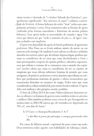 várias versões é derivado de “o Senhor Yahweh dos Exércitos”, pro­
vavelmente significando “dos exércitos de anjos”) enfatiza a autori-
••(Jade do S e n h o r . A forma hebraica do verbo “tirar” indica um cum­
primento próximo e certo. Deus removerá todas as formas de apoio
(indicado pelas formas masculinas e femininas da mesma palavra
hebraica). Esse apoio inclui as necessidades de comida e água. Um
cerco que durará até que “todo o sustento de pão, e... de água” este­
jam acabados está implícito.
O povo tem dependido do apoio de heróis poderosos, de guerreiros
poderosos. Mas Deus ou os levará embora através da morte ou em
cativeiro pelo inimigo. Ele também levará embora os oficiais e soldados
alistados no exército; juizes que decidiram disputas legais; profetas que
eram os conselheiros do rei (mas que eram desobedientes a Deus e
mais preocupados a respeito da opinião pública); adivinhos superstici­
osos que tinham o costume de se comunicar com o mundo dos espíri­
tos;8 anciões sábios que eram os conselheiros do rei; os capitães de
cinqüenta que eram oficiais inferiores; homens de posição que eram
arrogantes, despóticos, poderosos e ricos; artesãos especialistas ou artí­
fices que produziram materiais de guerra; e sábios encantadores que
sussurravam fórmulas ou encantos de magia. Todos estes que eram
considerados a coluna vertebral do país seriam levados embora. O apoio
deles será ineficaz e eles próprios estarão perdidos.
O livro de 2 Reis 24.14 diz como Nabucodonosor deportou to­
dos os oficiais e os homens de guerra como também todos os artesãos
e artífices. Nós também podemos estar certos de que Senaqueribe os
incluiu entre os 200.150 cativos que ele reivindica ter deportado em
701 a.C. nos dias de Isaías.9
b. O Caos e a Anarquia Resultantes 3. 4—
7
4 e dar-lhes-ei joven s p o r príncipes, e crianças governarão sobre
eles.
Por causa da falência moral e espiritual do povo como um todo,
Deus removeria todos aqueles com habilidades de liderança (idade,
 