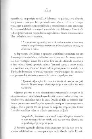 experiência, ou posição social). A liderança, na prática, seria deixada
aos jovens e crianças. Isto provavelmente não se referia a crianças
reais, mas a adultos sem experiência e entendimento, sem um senso
de responsabilidade, e sem real autoridade para liderança. Estes indi­
víduos poderiam ser descuidados, caprichosos, ou até mesmo cruéis.
Eles poderiam ser arruaceiros.
5E o povo será oprim ido; um será contra o outro, e cada um,
contra o seu próxim o; o m enino se atreverá contra o ancião, e o
vil contra o nobre.
A deportação dos líderes e operários qualificados resultará em um
desarranjo da sociedade —violências, caos e anarquia. As pessoas tenta­
rão tirar vantagem umas das outras. Em vez de utilidade sociável e
estima mútua, haverá oposição mútua: “um será contra o outro, e cada
um, contra o seu próximo”. Em vez de respeito para com a idade ou a
dignidade de pessoas honradas, o menino levará vantagem dos anciãos,
e as pessoas desprezíveis se recusarão honrar a qualquer um.
6 Q uando algum f o r ter com seti irm ão à casa de seu pai,
dizendo: Tu tens roupa, sê nosso príncipe e toma sob a tua m ão
esta ruína;
Algumas pessoas estarão sinceramente preocupadas a respeito da
situação caótica. Estes farão esforços frenéticos, mas malsucedidos, para
restabelecer a ordem no meio do caos. Devido ao fato de estarem com
fome e pobremente vestidos, eles agarrarão qualquer homem que tenha
roupas boas e pareça ter um pouco de respeito próprio para tentar
fazer dele um líder sobre as cidades arruinadas de Judá.
7naquele dia, levantará este a voz dizendo: N ão posso ser m édi­
co, nem tam pouco há em minha casa pão ou veste algum a; não
m e ponhais p o r príncipe do povo.
O homem agarrado clamará imediatamente que ele não tem ne­
nhuma habilidade ou recursos para ligar as feridas da nação. Ele não
 
