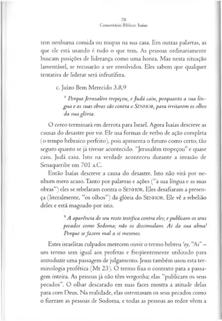 tem nenhuma comida ou roupas na sua casa. Em outras palavras, as
que ele está usando é tudo o que tem. As pessoas ordinariamente
buscam posições de liderança como uma honra. Mas nesta situação
lamentável, se recusarão a ser envolvidos. Eles sabem que qualquer
tentativa de liderar será infrutífera.
c. Juízo Bem Merecido 3.8,9
,s P orq u e J eru sa lém tropeçou } e J u d á ca iu , p orq u a n to a su a lín~
g u a e as su a s obras são con tra o S en h o r , p a ra irrita rem os olhos
da su a gló ria .
O cerco terminará em derrota para Israel. Agora Isaías descreve as
causas do desastre por vir. Ele usa formas de verbo de ação completa
(o tempo hebraico perfeito), pois apresenta o futuro como certo, tão
seguro quanto se já tivesse acontecido. “Jerusalém tropeçou” e quase
caiu. Judá caiu. Isto na verdade aconteceu durante a invasão de
Senaqueribe em 701 a.C.
Então Isaías descreve a causa do desastre. Isto não virá por ne­
nhum mero acaso. Tanto por palavras e ações (“a sua língua e as suas
obras”) eles se rebelaram contra o SEN H O R. Eles desafiaram a presen­
ça (literalmente, “os olhos”) da glória do SEN H O R. Ele vê a rebelião
deles e está magoado por isto.
9 A a p a rên cia do seu rosto testifica con tra eles; e p u b lica m os seu s
p eca d o s co m o S odom a; n ã o os d issim u la m . A i da su a a lm a !
P orq u e sefa z e m m a l a si m esm os.
Estes israelitas culpados merecem ouvir o termo bebreu ‘oy, “Ai”—
um termo sem igual aos profetas e freqüentemente utilizado para
introduzir uma passagem de julgamento. Jesus também usou esta ter­
minologia profética (M t 23). O termo fixa o contexto para a passa­
gem inteira. As pessoas já não têm vergonha; elas “publicam os seus
pecados”. O olhar descarado em suas faces mostra a atitude delas
para com Deus. Na realidade, elas ostentavam os seus pecados como
o fizeram as pessoas de Sodoma, e todas as pessoas ao redor vêem a
 