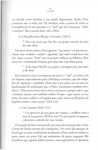 sua atitude como também o seu estado degenerado. Assim, Deus
pronuncia um ai sobre elas. Os israelitas estão a ponto de sofrer as
conseqüências de seus pecados, e o “mal” que eles trouxeram “sobre
si mesmos” lhes causará dano, não a Deus.
d. A Escolha entre Bênção e Desastre 3.10,11
10 D iz ei aos ju s to s q u e bem lhes irá, p o rq u e com erã o do f r u t o
d a s su a s obras.
No meio destes juízos, Deus garante “aos justos” (as pessoas pi­
edosas cuja conduta e caráter o agradam) que tudo estará bem com
eles. Aqui o termo “bem” está na posição enfática no hebraico. Eles
merecem e desfrutarão bênçãos por causa das suas obras justas.
11 A i do ím p io! M a l lhe irá, p o rq u e a recom p en sa das su a s m ã os
se lhe dará.
Em contraste com a recompensa do justo, o “mal”, ou ruína, virá
aos ímpios (especialmente para a liderança corrupta), que são culpa­
dos de injustiças e maldades. Deus ama o seu povo, mas há uma lei
fundamental de retribuição que o Novo Testamento também reco­
nhece: “Não erreis: Deus não se deixa escarnecer; porque tudo o que
o homem semear, isso também ceifará. Porque o que semeia na sua
carne, da carne ceifará a corrupção; mas o que semeia no Espírito, do
Espírito ceifará a vida eterna” (G1 6.7,8).
e. Um Lamento Triste 3.12
12 O s op ressores do m eu p o vo sã o cria n ça s, e m u lh eres estã o à
testa do seu g o v ern o . A h! P ovo m eu ! O s q u e te g u ia m te en ga n am
e d estroem o ca m in h o das tu a s veredas.
O coração de Deus está partido por causa do nosso pecado (como
o livro de Oséias mostra tão claramente). No meio da situação de
Israel que o estava conduzindo ao desastre, Deus ainda reconhece o
povo como seu povo. Há um sentimento de pesar enquanto Ele
reconhece que aqueles líderes jovens e sem experiência os oprimem
 