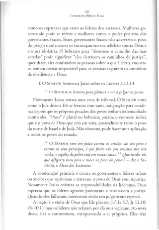 como os capatazes que eram os líderes dos escravos. Mulheres go­
vernando pode se referir a mulheres como o poder por trás dos
governantes fracos. Estes governantes fracos não advertem o povo
do perigo e até mesmo os encorajam em sua rebelião contra Deus e
em sua idolatria. O hebraico para “destroem o caminho das tuas
veredas” pode significar “eles destroem os caminhos de justiça”,
quer dizer, eles confundem as pessoas sobre o que é certo, enquan­
to tentam tornar impossível para as pessoas seguirem os caminhos
de obediência a Deus.
f. O SEN H O R Sentencia Juízo sobre os Líderes 3.13,14
13 O SENHOR se levanta para p leitea r e sai a ju lg a r os povos.
Novamente Isaías retrata uma cena de tribunal. O SEN H O R entra
como o Juiz divino. Ele se levanta com santa indignação para conde­
nar depois que os próprios pecados dos povos tenham testemunhado
contra eles. “Povo” é plural no hebraico; porém, o contexto indica
que é o povo de Deus que está em vista, possivelmente tanto o povo
do norte de Israel e de Judá. Não obstante, pode haver uma aplicação
a todos os povos do mundo.
14 O SENHOR vem em ju íz o contra os anciãos do seu povo e
contra os seus príncipes; é q u ejb stes vós que consum istes esta
vinha; o espólio do pohre está em vossas casas. 15 Q ue tendes vós
que afligir~o m eu povo e m oer asfa ces do pobre? —diz o Se~
NHOR, o D eus dos Exércitos.
A condenação primária é contra os governantes e líderes tribais
ou anciões que oprimiam e tratavam o povo de Deus com injustiça.
Novamente Isaías enfatiza as responsabilidades da liderança. Deus
esperava que os líderes agissem justamente e ensinassem a justiça.
Quando eles falharam, mereceram então um julgamento especial.
A nação é a vinha de Deus que Ele plantou (cf. Is 5.7; Jr 12.10;
Os 10.1), mas os líderes não zelaram por ela ou a vigiaram. Ao invés
disso, eles a consumiram, enriquecendo a si próprios. Eles têm
 