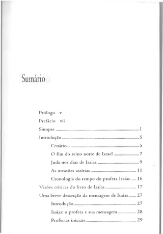 Sumário
Prólogo v
Prefácio vii
S in o p se...................................................................................... I
Introdução......................................................................................5
C enário............................................................................................ 5
O fim do reino norte de Israel.............................7
Judá nos dias de Isa ía s...............................................9
As invasões assírias.................................................. 11
Cronologia do tempo do profeta Isaías..... 16
V isões críticas do livro de Isaías.................................. 17
U m a breve descrição da mensagem de Isaías.......27
Introdução.................................................................... 27
Isaías: o profeta e sua m ensagem .....................28
Profecias in iciais.........................................................29
 