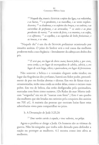 18 N aquele dia, tirará o SENHOR o en feite das ligas, e as redezinhas,
e a s luetas, 19 e os p en d en tes, e a s m an ilhas, e a s v estes resp la n ­
d ecen tes; 20 os diadem as, e os en feites dos braços, e a s cadeias, e as
ca ix in h a s de p e-fu m es, e as a rreca d a s; 21 os a n éis e a s jó ia s
p en d en tes do n ariz ; 22 a s v estes d efe s ta , e os m a n tos, e a s coifas,
e os atyinetes; 23 os espelhos, e as ca pin h as de lin hofin íss im a s, e
as tou ca s, e os véus.
“N a q u ele d ia ” é u m dia d o SENHOR p relim in a r o ca sio n a d o p o r
invasões assírias. O ju ízo d o S e n h o r será a real causa das m ulheres
p erd erem to d a a sua elegância —literalm en te d a cabeça aos d ed os dos
pés.
24 E será que, em lu ga r de cheiro suave, haveráfe d o r , e, p o r cinto,
u m a corda; e, em lu ga r de en crespadu ra de cabelos, calvície, e, em
lu ga r d e veste larga, cilício; e qu eim adu ra, em lu ga r d efo rm o su ra .
Não somente a beleza e o vestuário elegante serão tirados; em
lugar das fragrâncias dos perfumes, haverá um fedor podre, provavel­
mente de pus em feridas abertas e úlceras. Em vez de faixas ricas e
ornamentadas, terão uma corda ao redor delas, como o escravo mais
pobre. Em vez de beleza, elas serão desfiguradas pela queimadura,
marcadas com ferro como escravos. (Os Rolos do mar Morto indi­
cam “vergonha” em vez de “marcar com ferro”.) Este é um quadro
das mulheres que são levadas em cativeiro pela conquista dos assírios
em 701 a.C. A maioria das pessoas que ouviram Isaías fazer estas
advertências viveu para compartilhar no juízo.
h. A Devastação de Judá 3.25,26
23 T eus v a rõ es ca irã o à espada, e teu s valen tes, n a peleja.
Agora o profeta se dirige a Judá. Os homens são as vítimas da
guerra. Não há ninguém que tenha sido deixado para defender a
nação ou proteger as mulheres. 4.1 mostra como isto afeta as
mulheres.
 
