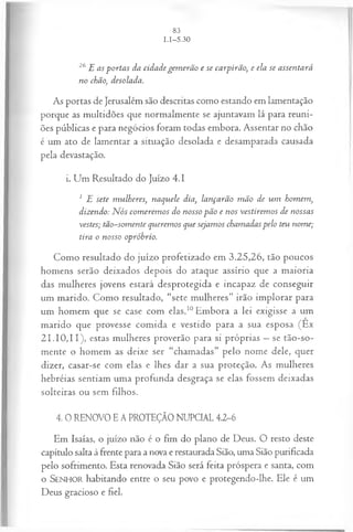 26E as p o rta s da cid a d e g em erã o e se ca rp irã o, e ela se a ssen ta rá
n o chão, desolada.
As portas de Jerusalém são descritas como estando em lamentação
porque as multidões que normalmente se ajuntavam lá para reuni­
ões públicas e para negócios foram todas embora. Assentar no chão
é um ato de lamentar a situação desolada e desamparada causada
pela devastação.
i. Um Resultado do Juízo 4 .1
1 E sete m u lh eres, n a q u ele dia, la n ça rã o m ã o de u m hom em ,
dizen do: N ós co m erem o s do n osso p ã o e n os vestirem o s de n ossas
vestes; tã o-som en te q u erem os que seja m os cham adas p elo teu n om e;
tira o n osso opróbrio.
Como resultado do juízo profetizado em 3.25,26, tão poucos
homens serão deixados depois do ataque assírio que a maioria
das mulheres jovens estará desprotegida e incapaz de conseguir
um marido. Como resultado, “sete mulheres” irão implorar para
um homem que se case com elas.10Embora a lei exigisse a um
marido que provesse comida e vestido para a sua esposa (Ex
21.10,11), estas mulheres proverão para si próprias —se tão-so-
mente o homem as deixe ser “chamadas” pelo nome dele, quer
dizer, casar-se com elas e lhes dar a sua proteção. As mulheres
hebréias sentiam uma profunda desgraça se elas fossem deixadas
solteiras ou sem filhos.
4. 0 RENOVO E A PROTEÇÃO NUPCIAL 4.2-6
Em Isaías, o juízo não é o fim do plano de Deus. O resto deste
capítulo salta à frente para a nova e restaurada Sião, uma Sião purificada
pelo sofrimento. Esta renovada Sião será feita próspera e santa, com
o SENHOR habitando entre o seu povo e protegendo-lhe. Ele é um
Deus gracioso e fiel.
 