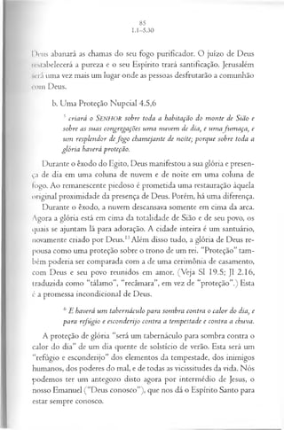 I>rus abanará as chamas do seu fogo purificador. O juízo de Deus
restabelecerá a pureza e o seu Espírito trará santificação. Jerusalém
será uma vez mais um lugar onde as pessoas desfrutarão a comunhão
com Deus.
b. Uma Proteção Nupcial 4.5,6
5 cria rá o SENHOR sobre toda a habitação do m on te de Sião e
sobre as su as congregações u m a n u vem de dia, e um afu m a ça , e
u m resplen dor defo g o cham ejante de noite; porq u e sobre toda a
gló ria haverá proteção.
Durante o êxodo do Egito, Deus manifestou a sua glória e presen­
ça de dia em uma coluna de nuvem e de noite em uma coluna de
Iogo. Ao remanescente piedoso é prometida uma restauração àquela
original proximidade da presença de Deus. Porém, há uma diferença.
Durante o êxodo, a nuvem descansava somente em cima da arca.
Agora a glória está em cima da totalidade de Sião e de seu povo, os
quais se ajuntam lá para adoração. A cidade inteira é um santuário,
novamente criado por Deus.13Além disso tudo, a glória de Deus re­
pousa como uma proteção sobre o trono de um rei. “Proteção” tam­
bém poderia ser comparada com a de uma cerimônia de casamento,
com Deus e seu povo reunidos em amor. (Veja SI 19.5; J1 2.16,
traduzida como “tálamo”, “recâmara”, em vez de “proteção”.) Esta
é a promessa incondicional de Deus.
6 E haverá u m tabernáculo para som bra contra o ca lor do dia, e
para refú gio e escon derijo contra a tem pestade e contra a chuva.
A proteção de glória “será um tabernáculo para sombra contra o
calor do dia” de um dia quente de solstício de verão. Esta será um
“refúgio e esconderijo” dos elementos da tempestade, dos inimigos
humanos, dos poderes do mal, e de todas as vicissitudes da vida. Nós
podemos ter um antegozo disto agora por intermédio de Jesus, o
nosso Emanuel (“Deus conosco”), que nos dá o Espírito Santo para
estar sempre conosco.
 