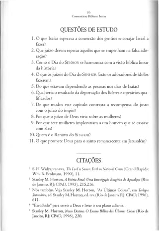 QUESTÕES DE ESTUDO
1. O que Isaías esperava a conversão dos gentios encorajar Israel a
fazer?
2. Que juízo devem esperar aqueles que se empenham na falsa ado­
ração?
3. Como o Dia do SENHOR se harmoniza com a visão bíblica linear
da história?
4 . O que os juízos do Dia do SENHOR farão os adoradores de ídolos
fazerem?
5. Do que estavam dependendo as pessoas nos dias de Isaías?
6. Qual seria o resultado da deportação dos líderes e operários qua­
lificados?
7. De que modos este capítulo contrasta a recompensa do justo
com o juízo do ímpio?
8. Por que o juízo de Deus viria sobre as mulheres?
9. Por que sete mulheres implorariam a um homem que se casasse
com elas?
10. Quem é o Renovo do SENHOR?
11. O que promete Deus para o santo remanescente em Jerusalém?
CITAÇÕES
1 S. H. Widyapranawa, The Lord is Savior: Faith ín National Crisis (Grand Rapids:
W m . B. Eerdmans, 1990), II.
2 Stanley M . Horton, A Vitória Final: Uma Investigação Exegética do Apocalipse (Rio
de Janeiro, RJ: CPAD, 1995), 215,216.
3 Nós também. Veja Stanley M . Horton, “As Ultimas Coisas”, em Teologia
Sistemática, ed. Stanley M . Horton, ed. rev. (R io de Janeiro, RJ: CPAD, 1996),
611.
4 “Escolhido” para servir a Deus e levar o seu plano adiante.
s Stanley M . Horton, Nosso Destino: O Ensino Biblico das Ultimas Coisas (R io de
Janeiro, RJ: CPAD, 1998), 230.
 