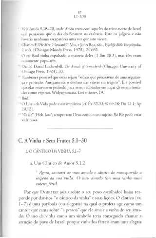 1
1 Veja Amós 5.18—
20, onde Amós trata com aqueles do reino norte de Israel
que pensavam que o dia do SENHOR o s exaltaria. Este os julgaria e não
haveria nenhuma escapatória uma vez que isto viesse.
I Charles F. Pfeiffer, Howard F.Vos, e John Rea, eds., Wycliffe Bible Encyclopedia,
2 vols. (Chicago: M oody Press, 1975), 2:1662.
H O rei Saul tinha expulsado a maioria deles (I Sm 28.3), mas eles eram
novamente populares.
Daniel David Luckenbill, The Annals of Sennacherib (Chicago: University of
Chicago Press, 1924), 33.
10 Também é possível que estas sejam “viúvas que precisavam de uma seguran­
ça e proteção. Antigamente o destino das viúvas era trágico”. E é possível
que elas estivessem pedindo para serem adotados em lugar de serem toma­
das como esposas. Widyapranawa. Lord is Savior, 19.
II Ibid.
12O Livro da Vida pode estar implícito (cf. Êx 32.33; SI 69.28; Dn I2 .I; Ap
20.12).
13“Criar” (Heb. b a r a sempre tem Deus como o seu sujeito. Só Ele pode criar
vida nova.
C. A Vinha e Seus Frutos 5.1-30
I. O CÂNTICO DAVINHA 5.1-7
a. Um Cântico de Amor 5.1,2
1 Agora} cantarei ao m eu amado o cântico do m eu querido a
respeito da sua vinha. O m eu amado tem um a vinha num
outeirofértil.
Por que Deus traz juízo sobre o seu povo escolhido? Isaías res­
ponde por dar-nos “o cântico da vinha” e suas lições. O cântico (vv.
1—
7) é uma parábola (ou alegoria) na qual o profeta age como um
cantor que canta sobre “a pessoa” que ele ama e a vinha do seu ama­
do. O uso da vinha como um símbolo teria conseguido chamar a
atenção do povo de Israel, porque vinhedos férteis eram uma alegria
 