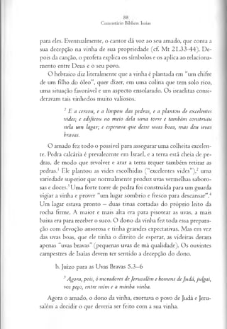 para eles. E ventualm ente, o can to r d á voz ao seu am ado, que conta a
sua decepção n a vinh a de sua p ro p riedade (cf. M t 2 1 .3 3 -4 4 ). D e­
pois da canção, o profeta explica os sím bolos e os ap lica ao relaciona­
m ento entre D eus e o seu povo.
O hebraico d iz literalm en te que a vinha é p lan tada em “um chifre
de um filho do ó leo ”, quer dizer, em um a colm a que tem solo rico,
um a situação favorável e um aspecto ensolarado. O s israelitas consi­
deravam tais vinhedos m uito valiosos.
2 E a cercou, e a lim pou das pedras, e a plantou de excelentes
vides; e edificou no m eio dela um a torre e também construiu
nela um lagar; e esperava que desse uvas boas, m as deu uvas
bravas.
O am ado fez todo o possível p ara assegurar um a co lh eita excelen­
te. Pedra calcária é prevalecente em Israel, e a terra está cheia de pe­
dras, de m odo que revolver e arar a terra requer tam bém retirar as
p ed ras.1 Ele p lan to u as vides escolhidas ( “excelentes vides”),2 um a
variedade superior que norm alm ente p ro duz uvas verm elhas saboro­
sas e doces.3U m a forte torre de p edra foi construída para um guarda
vigiar a vinha e prover “um lu gar som brio e fresco p ara descansar”.4
U m lagar estava pronto — duas tin as cortadas do próprio leito da
rocha firm e. A m aio r e m ais alta era para pisotear as uvas, a m ais
baixa era para receber o suco. O dono da vinha fez toda essa prepara­
ção com devoção am orosa e tin h a grandes expectativas. M as em vez
das uvas boas, que ele tin ha o d ireito de esperar, as videiras deram
apenas “uvas bravas” (pequenas uvas de m á qualid ad e). O s ouvintes
cam pestres de Isaías devem ter sentido a decepção do dono.
b. Juízo p ara as U vas Bravas 5 .3 —
6
3Agora, pois, ó m oradores deJerusalém e homens deJudá, julgai,
vos peço, entre m im e a m inha vinha.
A gora o am ado, o dono da vinha, exortava o povo de Judá e Jeru­
salém a d ecid ir o que deveria ser feito com a sua vinha.
 