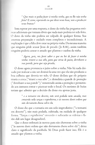 4 Q ue m ais se podiaJa z er à minha vinha, que eu lhe não tenha
feito ? E como, esperando eu que desse uvas boas, veio a produzir
vivas bravas?
Sem esperar por um a resposta, o dono da vinha faz perguntas retó­
ricas adicionais que tornam óbvio que nada m ais poderia ter sido feito.
O dono da vinha não poderia ser culpado de qualquer form a. Sua
am orosa preparação e cuidado eram com pletos e incondicionais. A
im plicação é que a falta deve estar na própria vinha. D a m esm a m aneira
que ninguém pôde acusar Jesus de pecado (Jo 8 .4 6 ), assim tam bém
ninguém poderia acusar o am ado que plantou e cuidou da vinha.
5Agora, pois, vos fa r e i saber o que eu hei de fa z er à minha
vinha: tirarei a sua sebe, para que sirva de pasto; derribarei a
sua parede, para que seja pisada;
O dono agora p ronuncia o juízo sobre a vinha. N ão há nada dei­
xado por realizar a não ser d estru i-la um a vez que ela não p ro d uziu a
boa colheita que deveria ter tido. O dono declara que ele próprio
tiran a a cerca ( “tirarei a sua sebe”) e d em o liria a parede de proteção
( “derribarei a sua parede”),5 rem ovendo assim a proteção e p erm itin ­
do aos intrusos entrar e pisotear todo o local. O s ouvintes de Isaías
teriam que ad m itir que a decisão do dono era apenas justa.
6 e a tornarei em deserto; não será podada nem cavada; m as
crescerão nela sarças e espinheiros; e às nuvens darei ordem que
não derram em chuva sobre ela.
O dono diz que a to rn aria em um solo im produtivo ( “a tornarei
em d eserto ”), não m ais podada, cultivada, ou cuidada de qualquer
form a. “Sarças e espinheiros” crescerão e sufocarão as videiras e fa­
rão dali um lugar desagradável.
Q ue o dono ordenará às nuvens p ara não choverem sobre a vinha
( “às nuvens darei ordem que não derram em chuva sobre ela”) deixa
claro o significado da parábola. Só D eus pode fazer isso. E le é o
am ado que plantou a vinha.
 