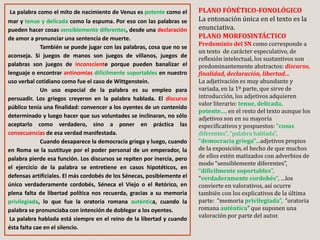 La palabra como el mito de nacimiento de Venus es potente como el
mar y tenue y delicada como la espuma. Por eso con las palabras se
pueden hacer cosas sensiblemente diferentes, desde una declaración
de amor a pronunciar una sentencia de muerte.
También se puede jugar con las palabras, cosa que no se
aconseja. Si juegos de manos son juegos de villanos, juegos de
palabras son juegos de inconsciente porque pueden banalizar el
lenguaje o encontrar antinomias difícilmente soportables en nuestro
uso verbal cotidiano como fue el caso de Wittgenstein.
Un uso especial de la palabra es su empleo para
persuadir. Los griegos creyeron en la palabra hablada. El discurso
público tenía una finalidad: convencer a los oyentes de un contenido
determinado y luego hacer que sus voluntades se inclinaran, no sólo
aceptarlo como verdadero, sino a poner en práctica las
consecuencias de esa verdad manifestada.
Cuando desaparece la democracia griega y luego, cuando
en Roma se la sustituye por el poder personal de un emperador, la
palabra pierde esa función. Los discursos se repiten por inercia, pero
el ejercicio de la palabra se entretiene en casos hipotéticos, en
defensas artificiales. El más cordobés de los Sénecas, posiblemente el
único verdaderamente cordobés, Séneca el Viejo o el Retórico, en
plena falta de libertad política nos recuerda, gracias a su memoria
privilegiada, lo que fue la oratoria romana auténtica, cuando la
palabra se pronunciaba con intención de doblegar a los oyentes.
La palabra hablada está siempre en el reino de la libertad y cuando
ésta falta cae en el silencio.
PLANO FÓNÉTICO-FONOLÓGICO
La entonación única en el texto es la
enunciativa.
PLANO MORFOSINTÁCTICO
Predominio del SN como corresponde a
un texto de carácter especulativo, de
reflexión intelectual, los sustantivos son
predominantemente abstractos: discurso,
finalidad, declaración, libertad…
La adjetivación es muy abundante y
variada, en la 1º parte, que sirve de
introducción, los adjetivos adquieren
valor literario: tenue, delicada,
potente…, en el resto del texto aunque los
adjetivos son en su mayoría
especificativos y pospuestos: “cosas
diferentes”, “palabra hablada”,
“democracia griega”…adjetivos propios
de la exposición, el hecho de que muchos
de ellos estén matizados con adverbios de
modo “sensiblemente diferentes”,
“difícilmente soportables”,
“verdaderamente cordobés”, …los
convierte en valorativos, así ocurre
también con los explicativos de la última
parte: “memoria privilegiada”, “oratoria
romana auténtica” que suponen una
valoración por parte del autor.
 