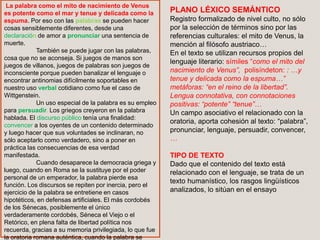 La palabra como el mito de nacimiento de Venus
es potente como el mar y tenue y delicada como la
espuma. Por eso con las palabras se pueden hacer
cosas sensiblemente diferentes, desde una
declaración de amor a pronunciar una sentencia de
muerte.
También se puede jugar con las palabras,
cosa que no se aconseja. Si juegos de manos son
juegos de villanos, juegos de palabras son juegos de
inconsciente porque pueden banalizar el lenguaje o
encontrar antinomias difícilmente soportables en
nuestro uso verbal cotidiano como fue el caso de
Wittgenstein.
Un uso especial de la palabra es su empleo
para persuadir. Los griegos creyeron en la palabra
hablada. El discurso público tenía una finalidad:
convencer a los oyentes de un contenido determinado
y luego hacer que sus voluntades se inclinaran, no
sólo aceptarlo como verdadero, sino a poner en
práctica las consecuencias de esa verdad
manifestada.
Cuando desaparece la democracia griega y
luego, cuando en Roma se la sustituye por el poder
personal de un emperador, la palabra pierde esa
función. Los discursos se repiten por inercia, pero el
ejercicio de la palabra se entretiene en casos
hipotéticos, en defensas artificiales. El más cordobés
de los Sénecas, posiblemente el único
verdaderamente cordobés, Séneca el Viejo o el
Retórico, en plena falta de libertad política nos
recuerda, gracias a su memoria privilegiada, lo que fue
la oratoria romana auténtica, cuando la palabra se
PLANO LÉXICO SEMÁNTICO
Registro formalizado de nivel culto, no sólo
por la selección de términos sino por las
referencias culturales: el mito de Venus, la
mención al filósofo austriaco…
En el texto se utilizan recursos propios del
lenguaje literario: símiles “como el mito del
nacimiento de Venus”, polisíndeton: : …y
tenue y delicada como la espuma…”
metáforas: “en el reino de la libertad”.
Lengua connotativa, con connotaciones
positivas: “potente” “tenue”…
Un campo asociativo el relacionado con la
oratoria, aporta cohesión al texto: “palabra”,
pronunciar, lenguaje, persuadir, convencer,
…
TIPO DE TEXTO
Dado que el contenido del texto está
relacionado con el lenguaje, se trata de un
texto humanístico, los rasgos lingüísticos
analizados, lo sitúan en el ensayo
 
