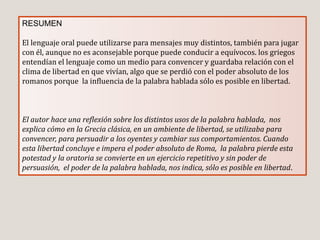 RESUMEN
El lenguaje oral puede utilizarse para mensajes muy distintos, también para jugar
con él, aunque no es aconsejable porque puede conducir a equívocos. los griegos
entendían el lenguaje como un medio para convencer y guardaba relación con el
clima de libertad en que vivían, algo que se perdió con el poder absoluto de los
romanos porque la influencia de la palabra hablada sólo es posible en libertad.
El autor hace una reflexión sobre los distintos usos de la palabra hablada, nos
explica cómo en la Grecia clásica, en un ambiente de libertad, se utilizaba para
convencer, para persuadir a los oyentes y cambiar sus comportamientos. Cuando
esta libertad concluye e impera el poder absoluto de Roma, la palabra pierde esta
potestad y la oratoria se convierte en un ejercicio repetitivo y sin poder de
persuasión, el poder de la palabra hablada, nos indica, sólo es posible en libertad.
 