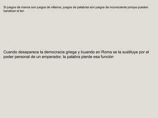 Si juegos de manos son juegos de villanos, juegos de palabras son juegos de inconsciente porque pueden
banalizar el len
Cuando desaparece la democracia griega y lcuando en Roma se la sustituye por el
poder personal de un emperador, la palabra pierde esa función
 