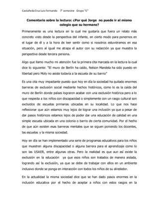 CastañedaCruzLuis Fernando 7° semestre Grupo “C”
Comentario sobre la lectura: ¿Por qué Jorge no puede ir al mismo
colegio que su hermano?
Primeramente es una lectura en la cual me gustaría que fuera un relato más
concreto visto desde la perspectiva del infante, en cierto modo para ponernos en
el lugar de él y a la hora de leer sentir como si nosotros estuviéramos en esa
situación, pero al igual me atrapa el autor con su redacción ya que muestra la
perspectiva desde tercera persona.
Algo que llamo mucho mi atención fue la primera cita marcada en la lectura la cual
dice lo siguiente: “El muro de Berlín ha caído, Nelson Mandela ha sido puesto en
libertad pero Moly no asiste todavía a la escuela de su barrio”
Es una cita muy impactante puesto que hoy en día la sociedad ha quitado enormes
barreras de exclusión social mediante hechos históricos, como lo es la caída del
muro de Berlín donde países lograron acabar con una exclusión histórica pero a lo
que respecta a los niños con discapacidad o simplemente con un rasgo cultural son
excluidos de escuelas primarias ubicadas en su localidad. Lo que nos hace
reflexionar que aún estamos muy lejos de lograr una inclusión ya que a pesar de
dar pasos históricos estamos lejos de poder dar una educación de calidad en una
simple escuela ubicada en una colonia o barrio de cierta comunidad. Por el hecho
de que aún existen esas barreras mentales que se siguen poniendo los docentes,
las escuelas y la misma sociedad.
Hoy en día se han implementado una serie de programas educativos para los niños
que muestren alguna discapacidad o alguna barrera para el aprendizaje como lo
son las USAER, entre algunas otras. Pero la realidad es que aun así existe la
exclusión en la educación ya que esos niños son tratados de manera aislada,
logrando así la exclusión, ya que se debe de trabajar con ellos en un ambiente
inclusivo donde se ponga en interacción con todos los niños de su alrededor.
En la actualidad la misma sociedad dice que se han dado pasos enormes en la
inclusión educativa por el hecho de aceptar a niños con estos rasgos en la
 