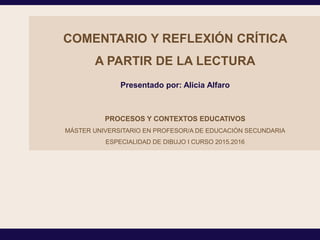 COMENTARIO Y REFLEXIÓN CRÍTICA
A PARTIR DE LA LECTURA
PROCESOS Y CONTEXTOS EDUCATIVOS
MÁSTER UNIVERSITARIO EN PROFESOR/A DE EDUCACIÓN SECUNDARIA
ESPECIALIDAD DE DIBUJO I CURSO 2015.2016
Presentado por: Alicia Alfaro
 