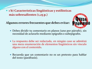  1 b) Características lingüísticas y estilísticas
  más sobresalientes (1,25 p.)

Algunos errores frecuentes que debes evitar:

    Debes dividir tu comentario en planos (uno por párrafo), sin
     necesidad de aclararlo mediante epígrafes o subepígrafes.

    La respuesta debe ser redactada, en ningún caso se admitirá
     una mera enumeración de elementos lingüísticos sin vínculo
     alguno con el contenido.

    Recuerda que un comentario no es un pretexto para hablar
     del texto (paráfrasis).
 