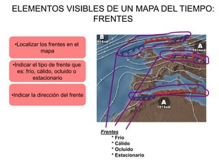 ELEMENTOS VISIBLES DE UN MAPA DEL TIEMPO:
                FRENTES

 •Localizar los frentes en el
            mapa

•Indicar el tipo de frente que
  es: frío, cálido, ocluido o
          estacionario


•Indicar la dirección del frente




                                   Frentes
                                       * Frio
                                       * Cálido
                                       * Ocluido
                                       * Estacionario
 