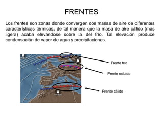 FRENTES
Los frentes son zonas donde convergen dos masas de aire de diferentes
características térmicas, de tal manera que la masa de aire cálido (mas
ligera) acaba elevándose sobre la del frío. Tal elevación produce
condensación de vapor de agua y precipitaciones.




                                                   Frente frío


                                                 Frente ocluido



                                              Frente cálido
 