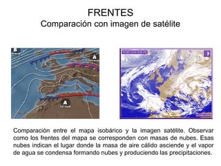 FRENTES
         Comparación con imagen de satélite




Comparación entre el mapa isobárico y la imagen satélite. Observar
como los frentes del mapa se corresponden con masas de nubes. Esas
nubes indican el lugar donde la masa de aire cálido asciende y el vapor
de agua se condensa formando nubes y produciendo las precipitaciones.
 