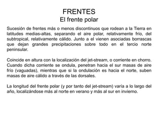 FRENTES
                            El frente polar
Sucesión de frentes más o menos discontinuos que rodean a la Tierra en
latitudes medias-altas, separando el aire polar, relativamente frío, del
subtropical, relativamente cálido. Junto a el vienen asociadas borrascas
que dejan grandes precipitaciones sobre todo en el tercio norte
peninsular.

Coincide en altura con la localización del jet-stream, o corriente en chorro.
Cuando dicha corriente se ondula, penetran hacia el sur masas de aire
frío (vaguadas), mientras que si la ondulación es hacia el norte, suben
masas de aire cálido a través de las dorsales.

La longitud del frente polar (y por tanto del jet-stream) varía a lo largo del
año, localizándose más al norte en verano y más al sur en invierno.
 