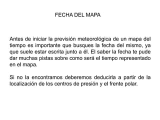 FECHA DEL MAPA



Antes de iniciar la previsión meteorológica de un mapa del
tiempo es importante que busques la fecha del mismo, ya
que suele estar escrita junto a él. El saber la fecha te pude
dar muchas pistas sobre como será el tiempo representado
en el mapa.

Si no la encontramos deberemos deducirla a partir de la
localización de los centros de presión y el frente polar.
 
