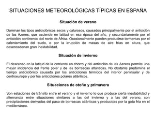 SITUACIONES METEOROLÓGICAS TÍPICAS EN ESPAÑA

                                  Situación de verano

Dominan los tipos anticiclónicos secos y calurosos, causados principalmente por el anticiclón
de las Azores, que asciende en latitud en esa época del año, y secundariamente por el
anticiclón continental del norte de África. Ocasionalmente pueden producirse tormentas por el
calentamiento del suelo, o por la irrupción de masas de aire frías en altura, que
desencadenan gran inestabilidad.

                                  Situación de invierno

El descenso en la latitud de la corriente en chorro y del anticiclón de las Azores permite una
mayor incidencia del frente polar y de las borrascas atlánticas. No obstante predomina el
tiempo anticiclónico causado por los anticiclones térmicos del interior peninsular y de
centroeuropa y por los anticiclones polares atlánticos.

                          Situaciones de otoño y primavera

Son estaciones de tránsito entre el verano y el invierno lo que produce cierta inestabilidad y
alternancia entre situaciones similares a las del invierno y a las del verano, con
precipitaciones derivadas del paso de borrascas atlánticas y producidas por la gota fría en el
mediterráneo.
 