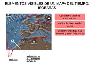 ELEMENTOS VISIBLES DE UN MAPA DEL TIEMPO:
                ISOBARAS

                                •Localizar el valor de
                                    cada isobara

                               •Indicar la dirección del
                                         viento

                               •Señalar donde hay más
                             isobaras y están más juntas




             Indicación de
  Isobaras   la dirección
             del viento
 