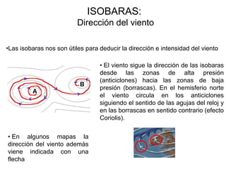ISOBARAS:
                          Dirección del viento

•Las isobaras nos son útiles para deducir la dirección e intensidad del viento

                                  • El viento sigue la dirección de las isobaras
                                  desde las zonas de alta presión
                                  (anticiclones) hacia las zonas de baja
                                  presión (borrascas). En el hemisferio norte
                                  el viento circula en los anticiclones
                                  siguiendo el sentido de las agujas del reloj y
                                  en las borrascas en sentido contrario (efecto
                                  Coriolis).

• En algunos mapas la
dirección del viento además
viene indicada con una
flecha
 