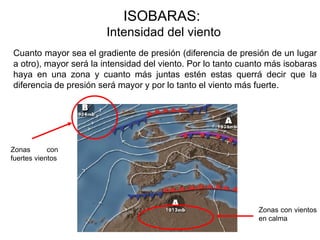 ISOBARAS:
                       Intensidad del viento
Cuanto mayor sea el gradiente de presión (diferencia de presión de un lugar
a otro), mayor será la intensidad del viento. Por lo tanto cuanto más isobaras
haya en una zona y cuanto más juntas estén estas querrá decir que la
diferencia de presión será mayor y por lo tanto el viento más fuerte.




Zonas       con
fuertes vientos




                                                               Zonas con vientos
                                                               en calma
 
