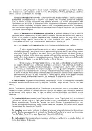 No interior de cada unha das tres áreas citadas é moi común que aparezan rochas de distinta
orixe e resistencia. A erosión actúa entón de forma diferencial ou selectiva, dando lugar a distintos
relevos segundo a inclinación dos estratos.
cando os estratos son horizontais e, alternativamente, duros e brandos, a rede fluvial separa
plataformas -chamadas mesas ou páramos- que teñen a cima horizontal, coincidindo co estrato
duro, e flancos suaves coincidindo cos estratos blandos. Os flancos erosiónanse máis
rapidamente, de modo que as mesas redúcense e acaban converténdose en cerros testemuña
(outeiros de teito horizontal), ou relevos residuais, que ó final perden o estrato duro (antecerros).
Este tipo de relevos pode observarse nas concas sedimentarias das mesetas e nas depresións
do Ebro de do Guadalquivir.
cando os estratos están suavemente inclinados, e alternan materiais duros e brandos,
fórmanse costas. Nelas distínguense un dorso ou reverso, formado polo estrato duro, inclinado,
e unha fronte que ten unha parte superior de forte pendente, formada por unha carpa dura, e
unha parte inferior cóncava na capa branda, onde a erosión é máis rápida. O retroceso das
costas pola erosión dá lugar tamén a cerros testemuña e a antecerros.
cando os estratos están pregados dan lugar ós relevos apalachenses e xurásico:
- O relevo apalachense fórmase sobre un relevo montañoso herciniano, arrasado e
nivelado pola erosión, que experimenta un rexuvenecemento que reactiva a erosión. A erosión
diferencial deixa ó descuberto as capas duras, que forman cristas paralelas, longas e
estreitas, de altitude similar, separadas por depresións abertas nas capas brandas. Exemplos
deste relevo poden atoparse nos vales asturianos do Eo e do Navia, na comarca de Somiedo,
nos Montes de Toledo e, no sur da Península, en Serra Morena.
- O relevo xurásico fórmase nas cordilleiras novas. Está constituído por unha alternancia
de pregamentos convexos (anticlinais) e cóncavos (sinclinais). Nos anticlinais, a erosión da
auga crea vales perpendiculares ó cumio (cluses) e vales paralelos ó cumio (vales anticlinais
ou combes). O baleiramento dos angiclinais (rápido unha vez que a erosión perforou o estrato
duro), deixa levantados entre eles os antigos vales sinclinais (sinclinal colgado), de modo que
o relevo invertiuse. A erosión do val anticlinal deixará en resalte o anticlinal do estrato inferior
(anticlinal exhumado) e o ciclo reiniciarase. Formas típicas deste relevo poden verse no
Sistema Ibérico, a cordilleira Cantábrica, os Pirineos e as cordilleiras Béticas.
A área volcánica integra fundamentalmente o arquipiélago canario e tamén algúns sectores de
vulcanismo terciario da Península Ibérica (Campo de Calatrava, Campo de Olot, Cabo de Gata, Mar
Menor).
As illas Canarias son de orixe volcánica. Formáronse na era terciaria, cando a oroxénese alpina
rompeu o fondo do Atlántico e, a través das súas fracturas, ascenderon grandes masas de rochas
volcánicas que deron lugar ás illas. Os tipos de relevo máis característicos de Canarias son os
seguintes:
- Os conos volcánicos son elevacións cúbicas abertas no cume. Orixináronse polo amoreamento
de materiais volcánicos arredor da boca de emisión, como cinzas e lapillis ou pedras pequenas.
Algúns son activos en Tenerife, La Palma e Lanzarote. Se caen directamente sobre o mar,
forman grandes acantilados que poden chegar a alcanzar caídas de 500 metros, como sucede
no acantilado dos Xigantes en Tenerife.
- As caldeiras son grandes cráteres circulares, orixinados pola explosión ou afundimento dun
volcán. Son famosas a caldeira de explosión de Bandama (Gran Canaria) e a de afundimento de
“Las Cañadas” (Tenerife) ou a de Caldera de Taburiente (A Palma).
- Os malpaíses son terreos abruptos formados ao solidificarse rapidamente as coadas de lava en
forma de ondas ou de bloques.
 