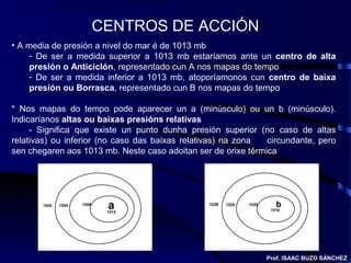 CENTROS DE ACCIÓN
• A media de presión a nivel do mar é de 1013 mb
- De ser a medida superior a 1013 mb estaríamos ante un centro de alta
presión o Anticiclón, representado cun A nos mapas do tempo
- De ser a medida inferior a 1013 mb, atoporíamonos cun centro de baixa
presión ou Borrasca, representado cun B nos mapas do tempo
* Nos mapas do tempo pode aparecer un a (minúsculo) ou un b (minúsculo).
Indicaríanos altas ou baixas presións relativas
- Significa que existe un punto dunha presión superior (no caso de altas
relativas) ou inferior (no caso das baixas relativas) na zona circundante, pero
sen chegaren aos 1013 mb. Neste caso adoitan ser de orixe térmica
Prof. ISAAC BUZO SÁNCHEZ
 