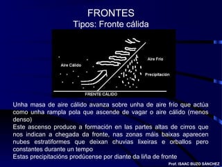 FRONTES
Tipos: Fronte cálida
Unha masa de aire cálido avanza sobre unha de aire frío que actúa
como unha rampla pola que ascende de vagar o aire cálido (menos
denso)
Este ascenso produce a formación en las partes altas de cirros que
nos indican a chegada da fronte, nas zonas máis baixas aparecen
nubes estratiformes que deixan chuvias lixeiras e orballos pero
constantes durante un tempo
Estas precipitacións prodúcense por diante da liña de fronte
Prof. ISAAC BUZO SÁNCHEZ
 